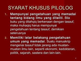 66
SYARAT KHUSUSSYARAT KHUSUS PILOLOGPILOLOG
1.1. Mempunyai pengetahuan yang memadaiMempunyai pengetahuan yang memadai
tentang bidang ilmu yang ditelititentang bidang ilmu yang diteliti . Bila. Bila
buku yang ditahqiq berkenaan dengan tasauf,buku yang ditahqiq berkenaan dengan tasauf,
maka muhaqiq harus mempunyaimaka muhaqiq harus mempunyai
pengetahuan tentang tasauf, demikianpengetahuan tentang tasauf, demikian
seterusnyaseterusnya
2.2. Memiliki latar belakang pengetahuanMemiliki latar belakang pengetahuan
umum yang memadaiumum yang memadai . Suatu manuskrip. Suatu manuskrip
mengenai tasauf tidak jarang ada muatan-mengenai tasauf tidak jarang ada muatan-
muatan ilmu lain, seperti ekonomi, kedokteran,muatan ilmu lain, seperti ekonomi, kedokteran,
politik, sejarah, sastera dan lain-lain.politik, sejarah, sastera dan lain-lain.
 