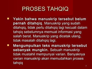 77
PROSES TAHQIQPROSES TAHQIQ
 Yakin bahwa manuskrip tersebut belumYakin bahwa manuskrip tersebut belum
pernah ditahqiqpernah ditahqiq . Manuskrip yang sudah. Manuskrip yang sudah
ditahqiq, tidak perlu ditahqiq lagi kecuali dalamditahqiq, tidak perlu ditahqiq lagi kecuali dalam
tahqiq sebelumnya memuat informasi yangtahqiq sebelumnya memuat informasi yang
salah berat. Manuskrip yang dicetak ulang,salah berat. Manuskrip yang dicetak ulang,
tidak masalah ditahqiq lagi.tidak masalah ditahqiq lagi.
 Mengumpulkan teks manuskrip tersebutMengumpulkan teks manuskrip tersebut
sebanyak mungkin.sebanyak mungkin. Sebuah manuskripSebuah manuskrip
tidak mustahil mempunyai varian. Banyaknyatidak mustahil mempunyai varian. Banyaknya
varian manuskrip akan memudahkan prosesvarian manuskrip akan memudahkan proses
tahqiqtahqiq
 