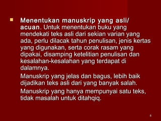 88
 Menentukan manuskrip yang asli/Menentukan manuskrip yang asli/
acuanacuan. Untuk menentukan buku yang. Untuk menentukan buku yang
mendekati teks asli dari sekian varian yangmendekati teks asli dari sekian varian yang
adaada, perlu dilacak tahun penulisan, jenis kertas, perlu dilacak tahun penulisan, jenis kertas
yang digunakan, serta corak rasam yangyang digunakan, serta corak rasam yang
dipakai, disamping ketelitian penulisan dandipakai, disamping ketelitian penulisan dan
kesalahan-kesalahan yang terdapat dikesalahan-kesalahan yang terdapat di
dalamnya.dalamnya.
Manuskrip yang jelas dan bagus, lebih baikManuskrip yang jelas dan bagus, lebih baik
dijadikan teks asli dari yang banyak salah.dijadikan teks asli dari yang banyak salah.
Manuskrip yang hanya mempunyai satu teks,Manuskrip yang hanya mempunyai satu teks,
tidak masalah untuk ditahqiq.tidak masalah untuk ditahqiq.
 