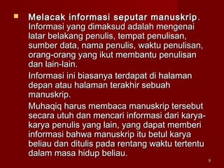 99
 Melacak informasi seputar manuskripMelacak informasi seputar manuskrip ..
Informasi yang dimaksud adalah mengenaiInformasi yang dimaksud adalah mengenai
latar belakang penulis, tempat penulisan,latar belakang penulis, tempat penulisan,
sumber data, nama penulis, waktu penulisan,sumber data, nama penulis, waktu penulisan,
orang-orang yang ikut membantu penulisanorang-orang yang ikut membantu penulisan
dan lain-lain.dan lain-lain.
Informasi ini biasanya terdapat di halamanInformasi ini biasanya terdapat di halaman
depan atau halaman terakhir sebuahdepan atau halaman terakhir sebuah
manuskrip.manuskrip.
Muhaqiq harus membaca manuskrip tersebutMuhaqiq harus membaca manuskrip tersebut
secara utuh dan mencari informasi dari karya-secara utuh dan mencari informasi dari karya-
karya penulis yang lain, yang dapat memberikarya penulis yang lain, yang dapat memberi
informasi bahwa manuskrip itu betul karyainformasi bahwa manuskrip itu betul karya
beliau dan ditulis pada rentang waktu tertentubeliau dan ditulis pada rentang waktu tertentu
dalam masa hidup beliau.dalam masa hidup beliau.
 