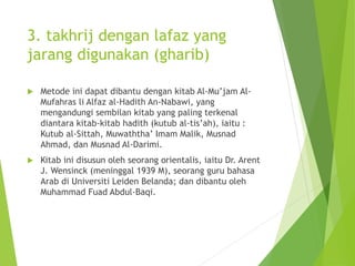 3. takhrij dengan lafaz yang
jarang digunakan (gharib)
 Metode ini dapat dibantu dengan kitab Al-Mu’jam Al-
Mufahras li Alfaz al-Hadith An-Nabawi, yang
mengandungi sembilan kitab yang paling terkenal
diantara kitab-kitab hadith (kutub al-tis’ah), iaitu :
Kutub al-Sittah, Muwaththa’ Imam Malik, Musnad
Ahmad, dan Musnad Al-Darimi.
 Kitab ini disusun oleh seorang orientalis, iaitu Dr. Arent
J. Wensinck (meninggal 1939 M), seorang guru bahasa
Arab di Universiti Leiden Belanda; dan dibantu oleh
Muhammad Fuad Abdul-Baqi.
 