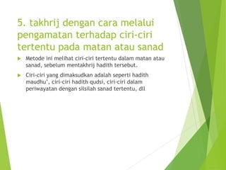 5. takhrij dengan cara melalui
pengamatan terhadap ciri-ciri
tertentu pada matan atau sanad
 Metode ini melihat ciri-ciri tertentu dalam matan atau
sanad, sebelum mentakhrij hadith tersebut.
 Ciri-ciri yang dimaksudkan adalah seperti hadith
maudhu’, ciri-ciri hadith qudsi, ciri-ciri dalam
periwayatan dengan silsilah sanad tertentu, dll
 