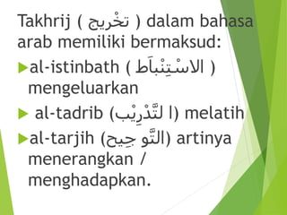 Takhrij ( ‫ريج‬ْ‫تخ‬ ) dalam bahasa
arab memiliki bermaksud:
al-istinbath ( ‫ط‬َ‫با‬ْ‫ن‬ِ‫ت‬ ْ‫االس‬ )
mengeluarkan
 al-tadrib (‫ب‬ْ‫ي‬ِ‫ر‬ْ‫د‬َّ‫ت‬‫ل‬ ‫)ا‬ melatih
al-tarjih ( ََّّ‫ت‬‫ال‬‫و‬‫يح‬ِ‫ج‬ ) artinya
menerangkan /
menghadapkan.
 