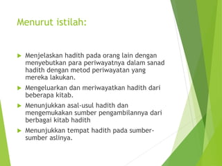 Menurut istilah:
 Menjelaskan hadith pada orang lain dengan
menyebutkan para periwayatnya dalam sanad
hadith dengan metod periwayatan yang
mereka lakukan.
 Mengeluarkan dan meriwayatkan hadith dari
beberapa kitab.
 Menunjukkan asal-usul hadith dan
mengemukakan sumber pengambilannya dari
berbagai kitab hadith
 Menunjukkan tempat hadith pada sumber-
sumber aslinya.
 
