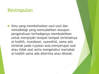 Kesimpulan
 ilmu yang membahaskan usul-usul dan
metodologi yang memudahkan ataupun
pengetahuan terhadapnya membolehkan
untuk menjejaki tempat-tempat terletaknya
al-hadith, mutabaat, syawahid, sama ada
terletak pada rujukan asal,menyerupai asal
atau tidak asal serta mengetahui martabat
al-hadith sama ada diterima atau ditolak.
 