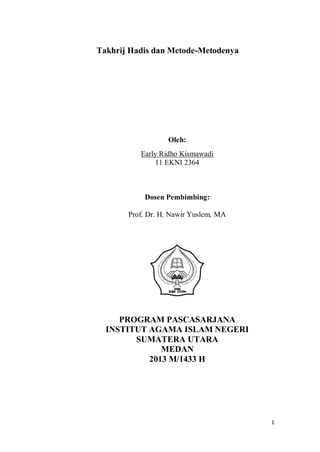 Takhrij Hadis dan Metode-Metodenya

Oleh:
Early Ridho Kismawadi
11 EKNI 2364

Dosen Pembimbing:
Prof. Dr. H. Nawir Yuslem, MA

PROGRAM PASCASARJANA
INSTITUT AGAMA ISLAM NEGERI
SUMATERA UTARA
MEDAN
2013 M/1433 H

1

 