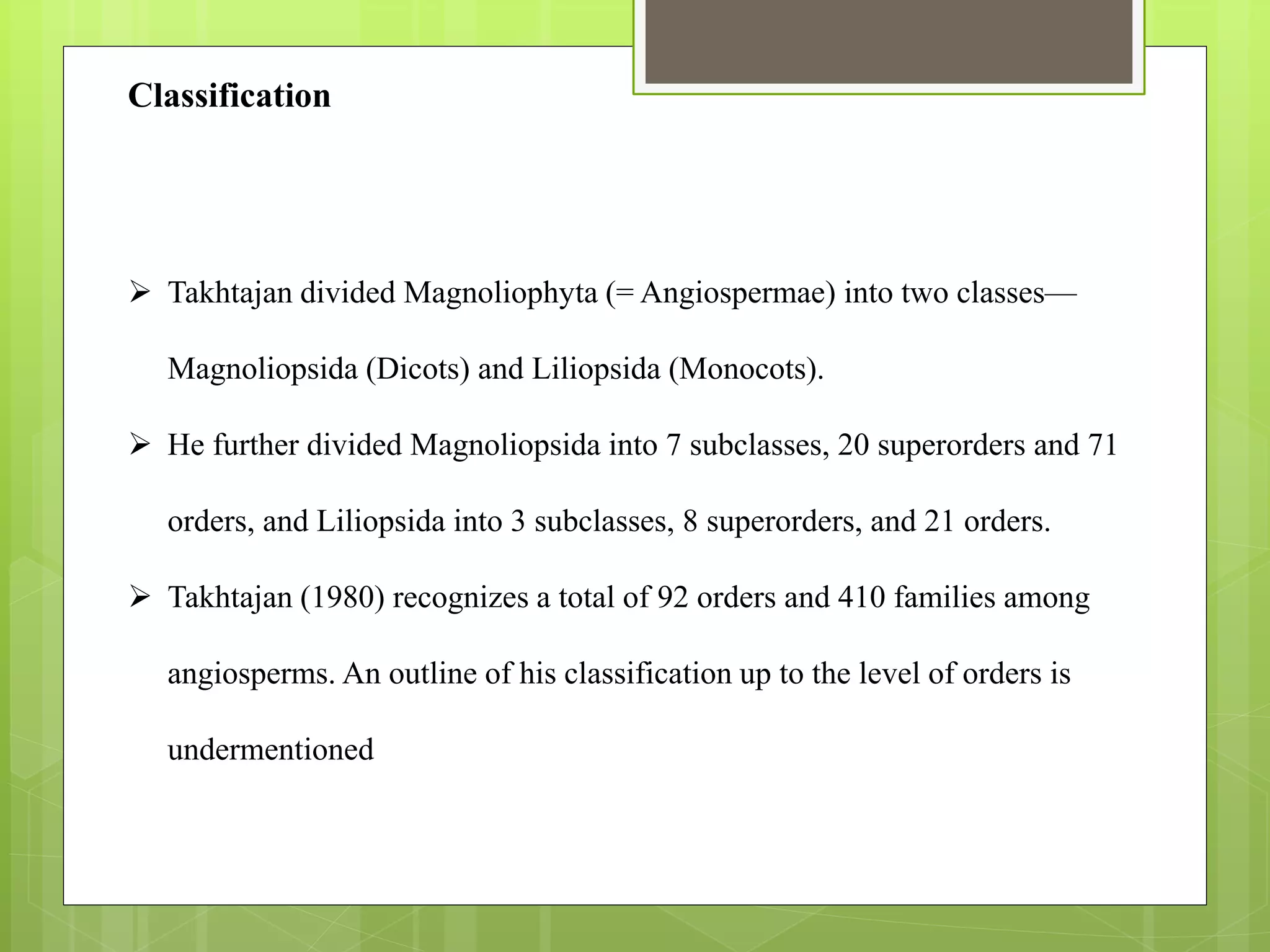  Takhtajan divided Magnoliophyta (= Angiospermae) into two classes—
Magnoliopsida (Dicots) and Liliopsida (Monocots).
 He further divided Magnoliopsida into 7 subclasses, 20 superorders and 71
orders, and Liliopsida into 3 subclasses, 8 superorders, and 21 orders.
 Takhtajan (1980) recognizes a total of 92 orders and 410 families among
angiosperms. An outline of his classification up to the level of orders is
undermentioned
Classification
 