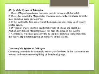 Merits of the System of Takhtajan
1. Dicots (Magnoliopsida) are discussed prior to monocots (Liliopsida).
2. Dicots begin with the Magnoliales which are universally considered to be the
most primitive living angiosperms.
3. In this system the families are small homogeneous units made up of closely
related genera.
4. Division of Dicots into two traditional groups of Engler and Prantl, i.e.
Archichlamydae and Metachlamydae, has been abolished in this system.
5. Alismatales, which are considered to be the most primitive living monocots
these days, are the starting point of monocots in this system.
Demerit of the System of Takhtajan
One strong demerit is the extremely narrowly defined taxa in this system that has
resulted in the unwarranted splitting of the related groups.
 