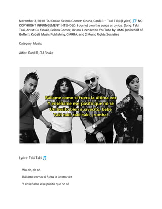 November 3, 2018 "DJ Snake, Selena Gomez, Ozuna, Cardi B – Taki Taki (Lyrics) 🎵 " ​NO 
COPYRIGHT INFRINGEMENT INTENDED. I do not own the songs or ​Lyrics​. Song: Taki 
Taki, Artist: DJ Snake, Selena Gomez, Ozuna Licensed to YouTube by: UMG (on behalf of 
Geffen); Kobalt Music Publishing, CMRRA, and 2 Music Rights Societies 
 
Category: Music  
 
Artist: Cardi B, DJ Snake 
   
 
 
 
 
Lyrics: Taki Taki 🎵  
 
Wo-oh, oh-oh 
Báilame como si fuera la última vez 
Y enséñame ese pasito que no sé 
 