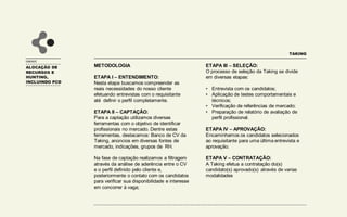 UNIDADE
METODOLOGIA
ETAPA I – ENTENDIMENTO:
Nesta etapa buscamos compreender as
reais necessidades do nosso cliente
efetuando entrevistas com o requisitante
até definir o perfil completamente.
ETAPA II – CAPTAÇÃO:
Para a captação utilizamos diversas
ferramentas com o objetivo de identificar
profissionais no mercado. Dentre estas
ferramentas, destacamos: Banco de CV da
Taking, anúncios em diversas fontes de
mercado, indicações, grupos de RH.
Na fase de captação realizamos a filtragem
através da análise de aderência entre o CV
e o perfil definido pelo cliente e,
posteriormente o contato com os candidatos
para verificar sua disponibilidade e interesse
em concorrer à vaga;
ETAPA III – SELEÇÃO:
O processo de seleção da Taking se divide
em diversas etapas:
• Entrevista com os candidatos;
• Aplicação de testes comportamentais e
técnicos;
• Verificação de referências de mercado;
• Preparação de relatório de avaliação de
perfil profissional.
ETAPA IV – APROVAÇÃO:
Encaminhamos os candidatos selecionados
ao requisitante para uma última entrevista e
aprovação.
ETAPA V – CONTRATAÇÃO:
A Taking efetua a contratação do(s)
candidato(s) aprovado(s) através de varias
modalidades
TAKING
ALOCAÇÃO DE
RECURSOS E
HUNTING,
INCLUINDO PCD
 