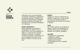 QUEM
SOMOS
A EMPRESA
Posicionada como uma das melhores
consultorias e integradoras de soluções
do Brasil, a Taking é uma empresa de
gerenciamento tático especializada em
consultoria de negócios, tecnologia da
informação e marketing digital.
NOSSO DIFERENCIAL
Nossa capacidade em entender as
necessidades dos clientes, tanto no
âmbito técnico como nas prioridades de
negócio, é o que nos leva a provocar
evoluções e revoluções precisas e
sustentáveis com foco no resultado para
cada um dos clientes. Fazemos o que tem
que ser feito.
MISSÃO
Planejar em conjunto e transformar em
realidade os planos dos nossos clientes,
por meio de consultoria, serviços e
implementação de soluções de tecnologia
e inovação.
VISÃO
Ser o melhor provedor de consultoria de
negócio, desenho e implementação de
soluções de tecnologia, reconhecido e
admirado como parceiro estratégico.
VALORES
• Conhecimento e metodologia;
• Integridade e respeito;
• Energia e atitude positiva;
• Assertividade e clareza;
• Comprometimento com o resultado
sustentável.
TAKING
4
 