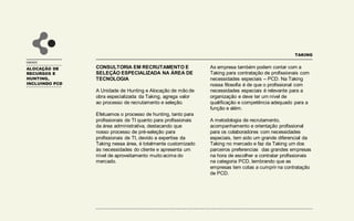 ALOCAÇÃO DE
RECURSOS E
HUNTING,
INCLUINDO PCD
UNIDADE
CONSULTORIA EM RECRUTAMENTO E
SELEÇÃO ESPECIALIZADA NA ÁREA DE
TECNOLOGIA
A Unidade de Hunting e Alocação de mão de
obra especializada da Taking, agrega valor
ao processo de recrutamento e seleção.
Efetuamos o processo de hunting, tanto para
profissionais de TI quanto para profissionais
da área administrativa, destacando que
nosso processo de pré-seleção para
profissionais de TI, devido a expertise da
Taking nessa área, é totalmente customizado
às necessidades do cliente e apresenta um
nível de aproveitamento muito acima do
mercado.
TAKING
As empresa também podem contar com a
Taking para contratação de profissionais com
necessidades especiais – PCD. Na Taking
nossa filosofia é de que o profissional com
necessidades especiais é relevante para a
organização e deve ter um nível de
qualificação e competência adequado para a
função e além.
A metodologia de recrutamento,
acompanhamento e orientação profissional
para os colaboradores com necessidades
especiais, tem sido um grande diferencial da
Taking no mercado e faz da Taking um dos
parceiros preferencias das grandes empresas
na hora de escolher e contratar profissionais
na categoria PCD, lembrando que as
empresas tem cotas a cumprir na contratação
de PCD.
 