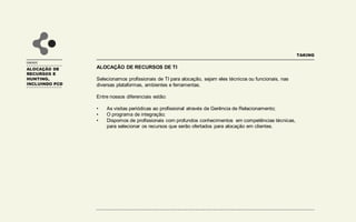 UNIDADE
ALOCAÇÃO DE RECURSOS DE TI
Selecionamos profissionais de TI para alocação, sejam eles técnicos ou funcionais, nas
diversas plataformas, ambientes e ferramentas.
Entre nossos diferenciais estão:
• As visitas periódicas ao profissional através da Gerência de Relacionamento;
• O programa de integração;
• Dispomos de profissionais com profundos conhecimentos em competências técnicas,
para selecionar os recursos que serão ofertados para alocação em clientes.
TAKING
ALOCAÇÃO DE
RECURSOS E
HUNTING,
INCLUINDO PCD
 