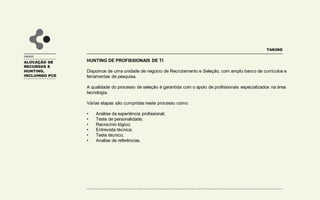 UNIDADE
HUNTING DE PROFISSIONAIS DE TI
Dispomos de uma unidade de negocio de Recrutamento e Seleção, com amplo banco de currículos e
ferramentas de pesquisa.
A qualidade do processo de seleção é garantida com o apoio de profissionais especializados na área
tecnologia.
Várias etapas são cumpridas neste processo como:
• Análise da experiência profissional;
• Teste de personalidade;
• Raciocínio lógico;
• Entrevista técnica;
• Teste técnico;
• Analise de referências.
TAKING
ALOCAÇÃO DE
RECURSOS E
HUNTING,
INCLUINDO PCD
 