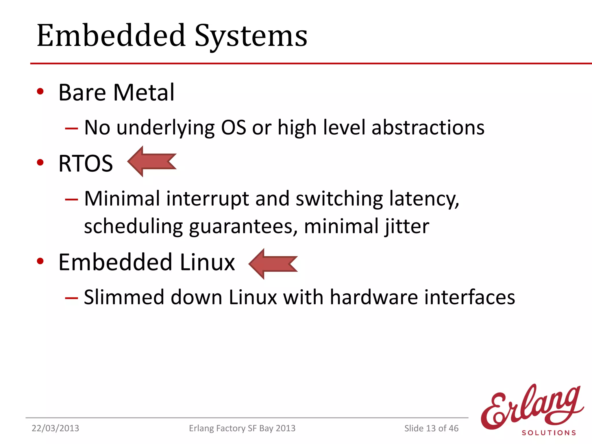 Embedded Systems
• Bare Metal
– No underlying OS or high level abstractions

• RTOS
– Minimal interrupt and switching latency,
scheduling guarantees, minimal jitter

• Embedded Linux
– Slimmed down Linux with hardware interfaces

22/03/2013

Erlang Factory SF Bay 2013

Slide 13 of 46

 