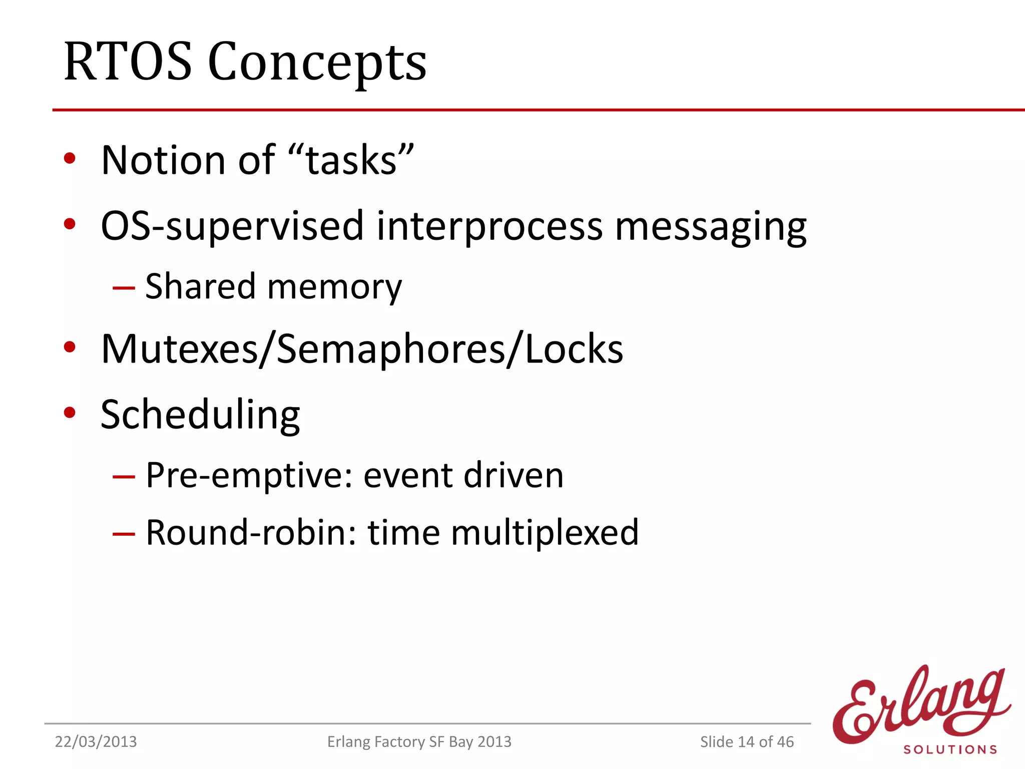 RTOS Concepts
• Notion of “tasks”
• OS-supervised interprocess messaging
– Shared memory

• Mutexes/Semaphores/Locks
• Scheduling
– Pre-emptive: event driven
– Round-robin: time multiplexed

22/03/2013

Erlang Factory SF Bay 2013

Slide 14 of 46

 