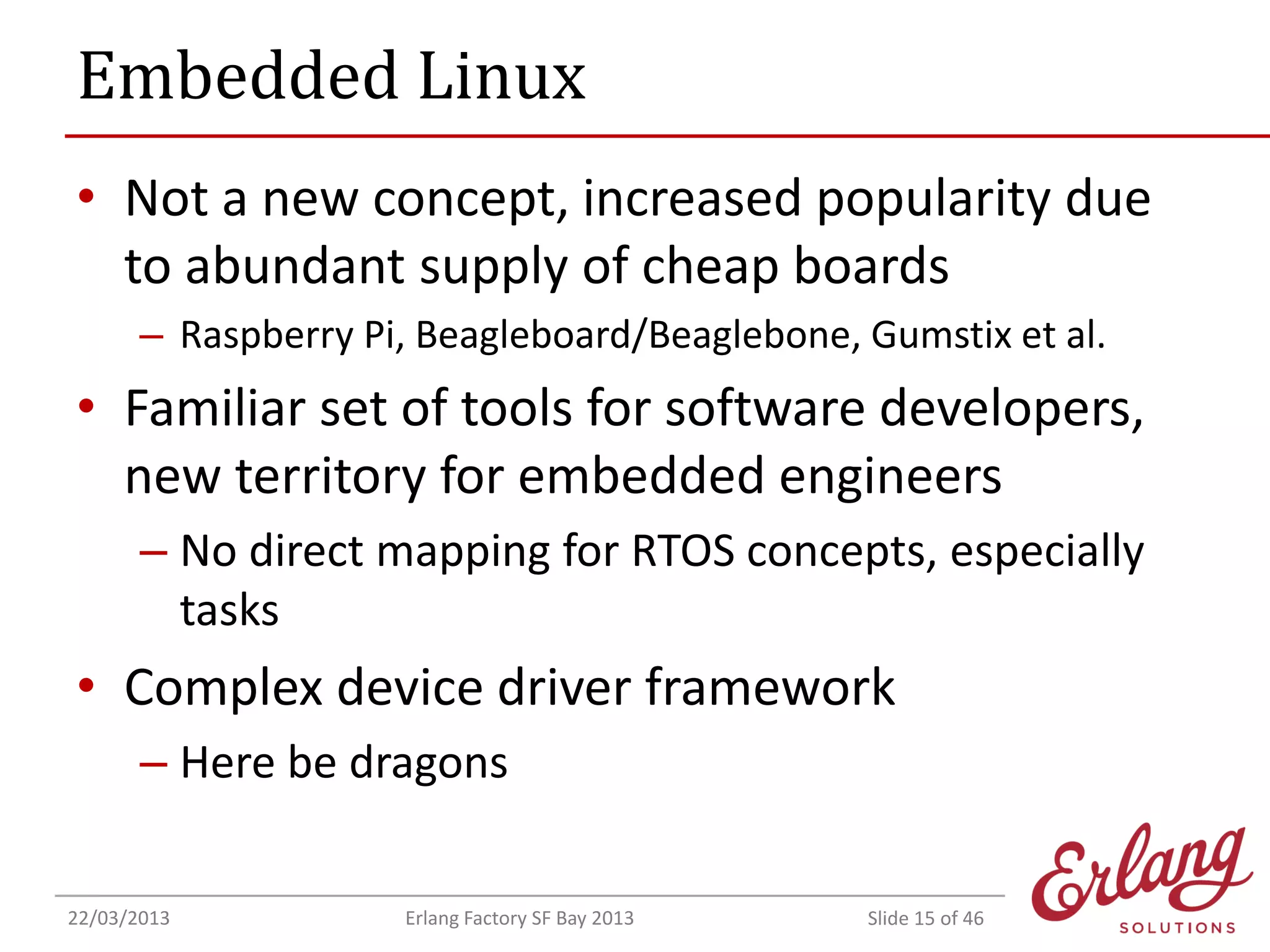 Embedded Linux
• Not a new concept, increased popularity due
to abundant supply of cheap boards
– Raspberry Pi, Beagleboard/Beaglebone, Gumstix et al.

• Familiar set of tools for software developers,
new territory for embedded engineers
– No direct mapping for RTOS concepts, especially
tasks

• Complex device driver framework
– Here be dragons
22/03/2013

Erlang Factory SF Bay 2013

Slide 15 of 46

 