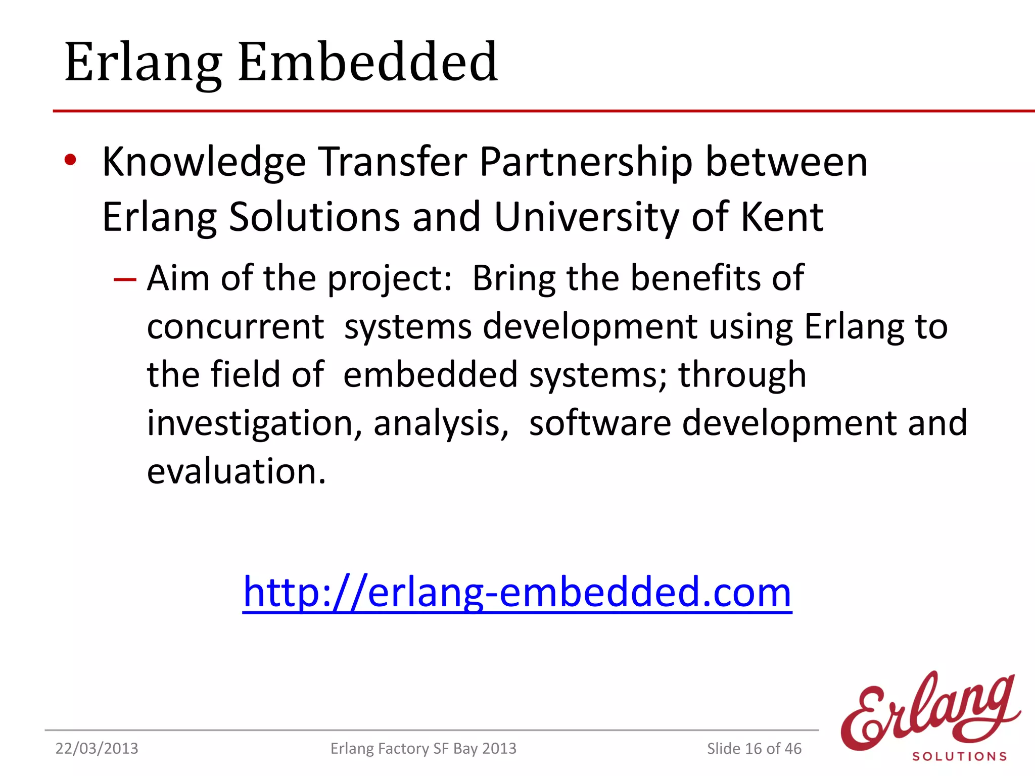 Erlang Embedded
• Knowledge Transfer Partnership between
Erlang Solutions and University of Kent
– Aim of the project: Bring the benefits of
concurrent systems development using Erlang to
the field of embedded systems; through
investigation, analysis, software development and
evaluation.

http://erlang-embedded.com

22/03/2013

Erlang Factory SF Bay 2013

Slide 16 of 46

 
