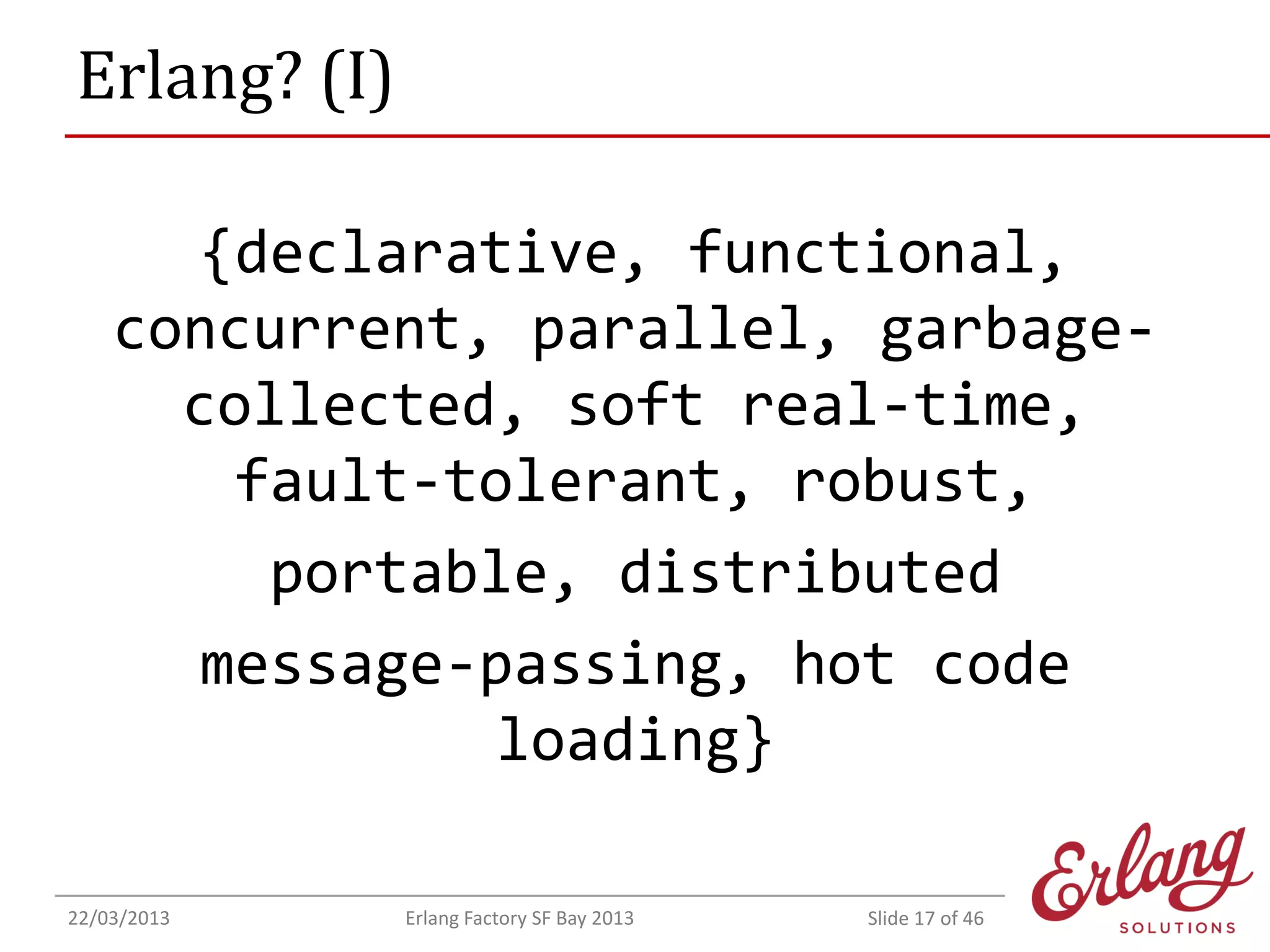Erlang? (I)
{declarative, functional,
concurrent, parallel, garbagecollected, soft real-time,
fault-tolerant, robust,
portable, distributed
message-passing, hot code
loading}
22/03/2013

Erlang Factory SF Bay 2013

Slide 17 of 46

 