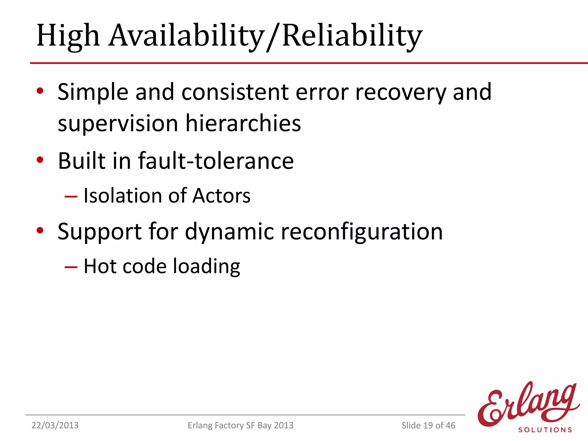 High Availability/Reliability
• Simple and consistent error recovery and
supervision hierarchies
• Built in fault-tolerance
– Isolation of Actors

• Support for dynamic reconfiguration
– Hot code loading

22/03/2013

Erlang Factory SF Bay 2013

Slide 19 of 46

 