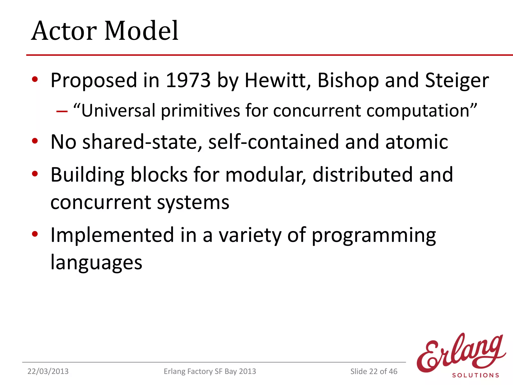Actor Model
• Proposed in 1973 by Hewitt, Bishop and Steiger
– “Universal primitives for concurrent computation”

• No shared-state, self-contained and atomic
• Building blocks for modular, distributed and
concurrent systems
• Implemented in a variety of programming
languages

22/03/2013

Erlang Factory SF Bay 2013

Slide 22 of 46

 