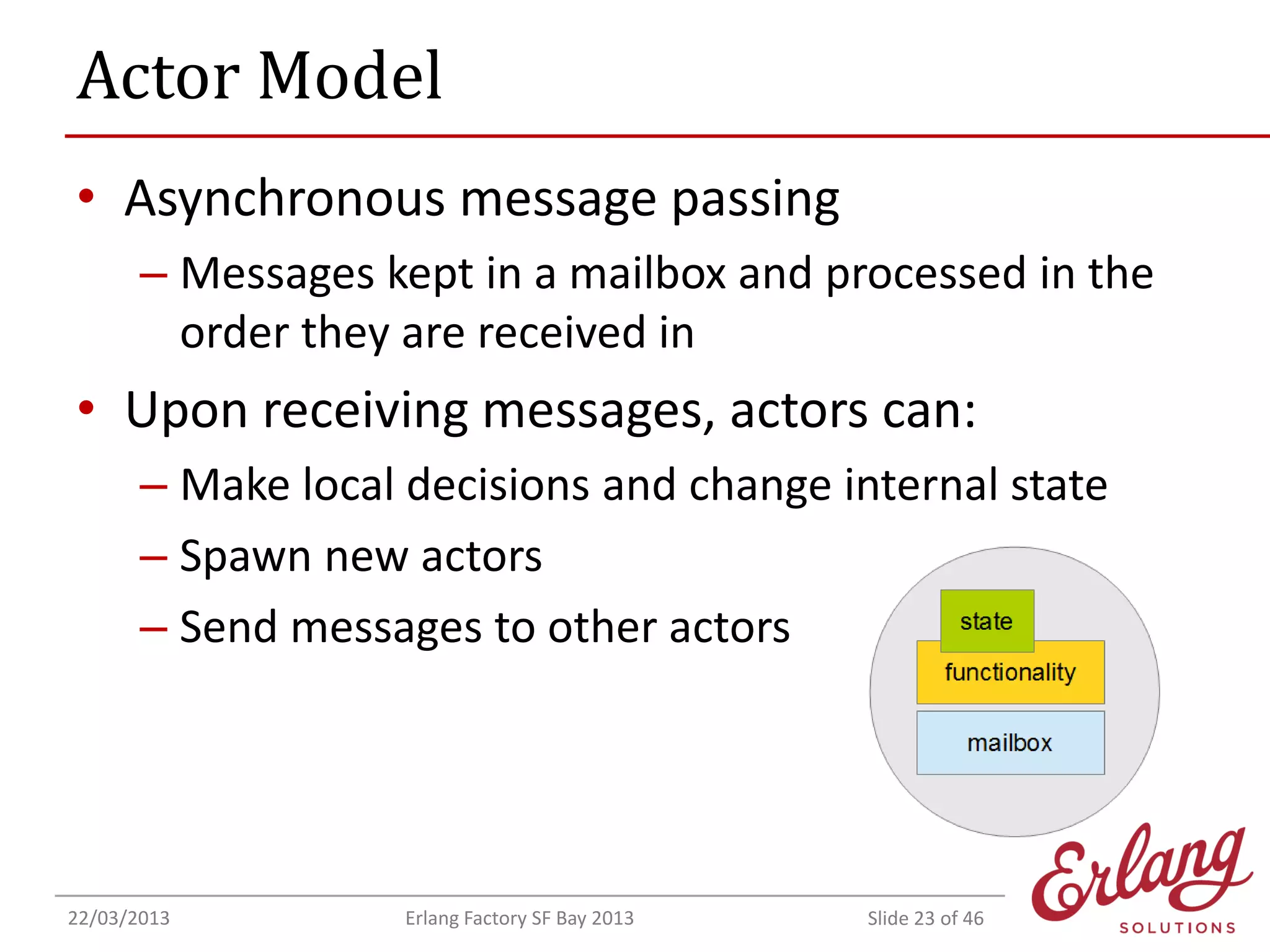 Actor Model
• Asynchronous message passing
– Messages kept in a mailbox and processed in the
order they are received in

• Upon receiving messages, actors can:
– Make local decisions and change internal state
– Spawn new actors
– Send messages to other actors

22/03/2013

Erlang Factory SF Bay 2013

Slide 23 of 46

 