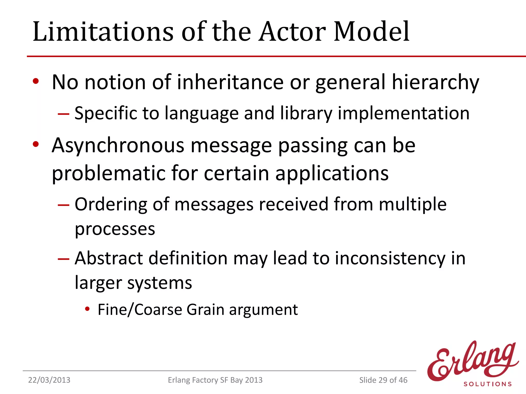 Limitations of the Actor Model
• No notion of inheritance or general hierarchy
– Specific to language and library implementation

• Asynchronous message passing can be
problematic for certain applications
– Ordering of messages received from multiple
processes
– Abstract definition may lead to inconsistency in
larger systems
• Fine/Coarse Grain argument

22/03/2013

Erlang Factory SF Bay 2013

Slide 29 of 46

 
