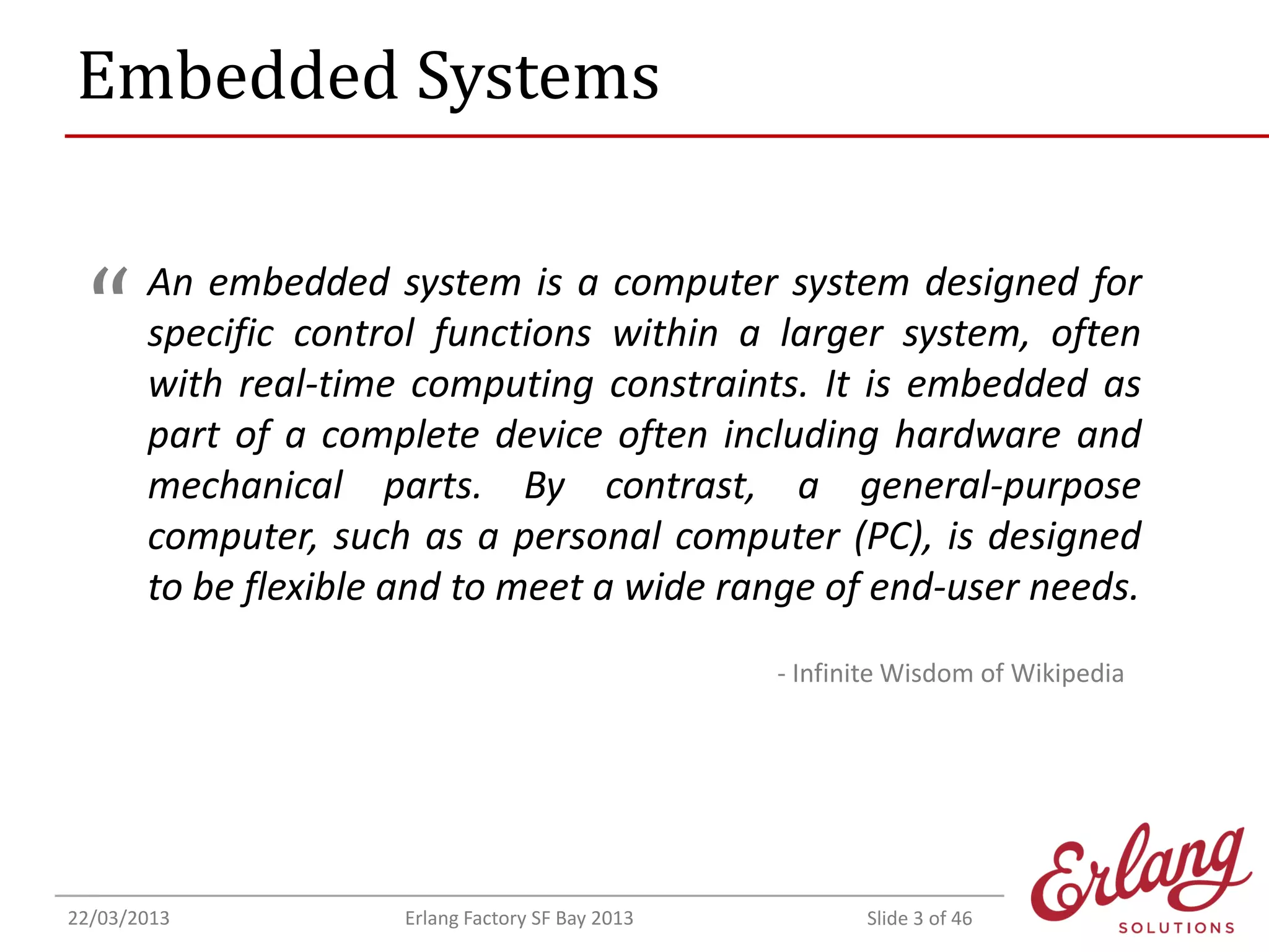Embedded Systems

“

An embedded system is a computer system designed for
specific control functions within a larger system, often
with real-time computing constraints. It is embedded as
part of a complete device often including hardware and
mechanical parts. By contrast, a general-purpose
computer, such as a personal computer (PC), is designed
to be flexible and to meet a wide range of end-user needs.
- Infinite Wisdom of Wikipedia

22/03/2013

Erlang Factory SF Bay 2013

Slide 3 of 46

 