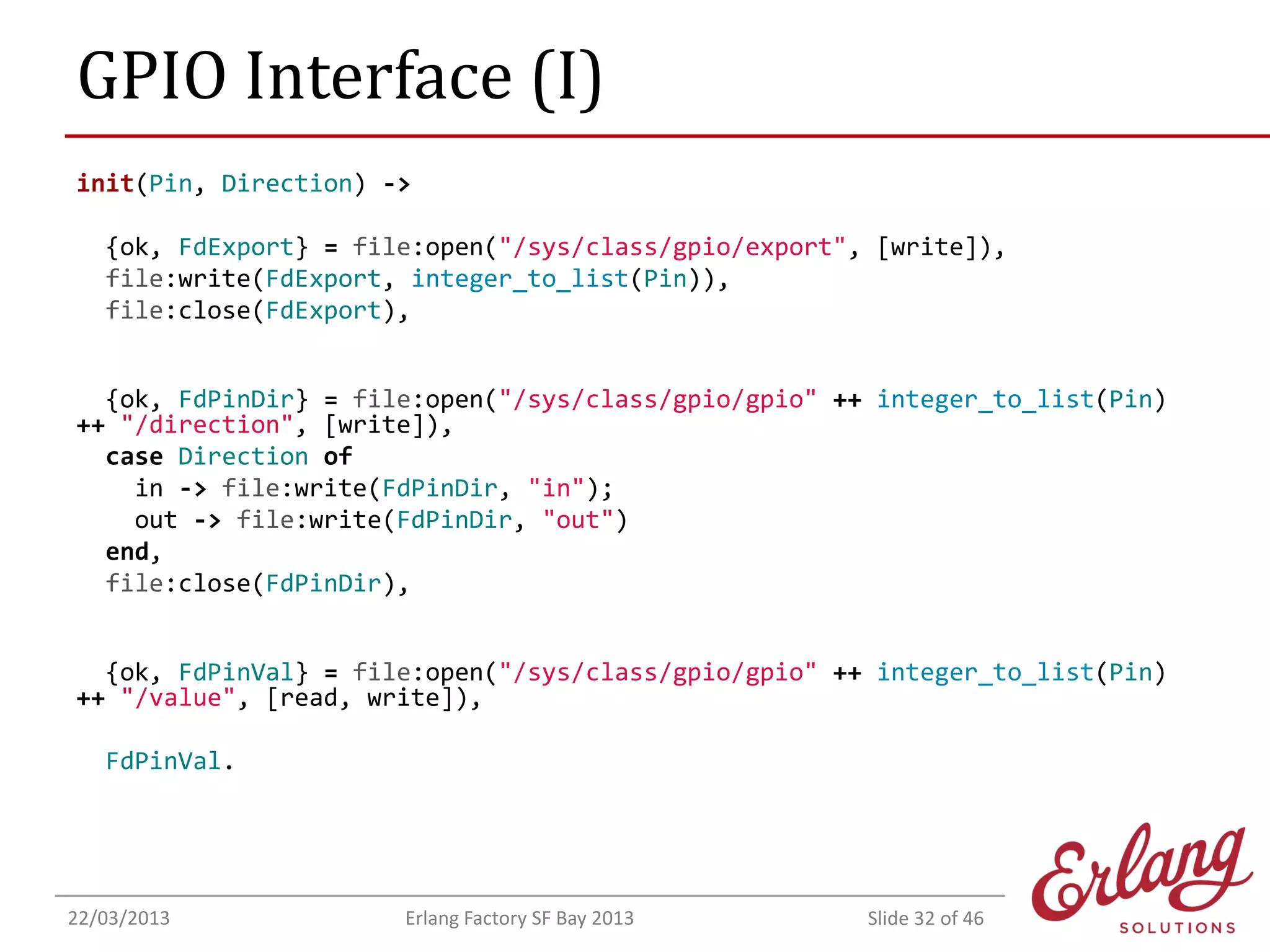 GPIO Interface (I)
init(Pin, Direction) ->
{ok, FdExport} = file:open("/sys/class/gpio/export", [write]),
file:write(FdExport, integer_to_list(Pin)),
file:close(FdExport),
{ok, FdPinDir} = file:open("/sys/class/gpio/gpio" ++ integer_to_list(Pin)
++ "/direction", [write]),
case Direction of
in -> file:write(FdPinDir, "in");
out -> file:write(FdPinDir, "out")
end,
file:close(FdPinDir),
{ok, FdPinVal} = file:open("/sys/class/gpio/gpio" ++ integer_to_list(Pin)
++ "/value", [read, write]),
FdPinVal.

22/03/2013

Erlang Factory SF Bay 2013

Slide 32 of 46

 