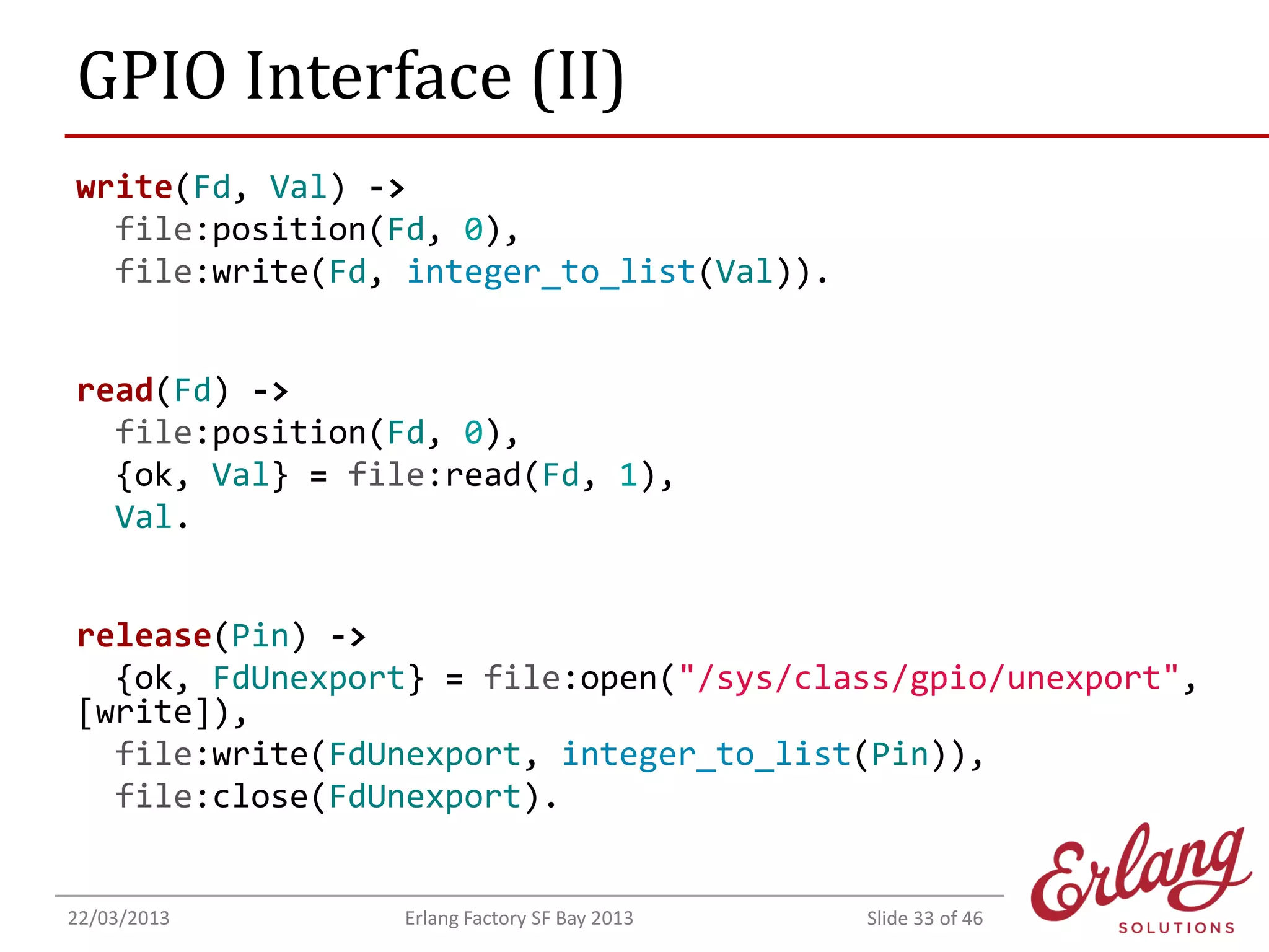 GPIO Interface (II)
write(Fd, Val) ->
file:position(Fd, 0),
file:write(Fd, integer_to_list(Val)).
read(Fd) ->
file:position(Fd, 0),
{ok, Val} = file:read(Fd, 1),
Val.
release(Pin) ->
{ok, FdUnexport} = file:open("/sys/class/gpio/unexport",
[write]),
file:write(FdUnexport, integer_to_list(Pin)),
file:close(FdUnexport).

22/03/2013

Erlang Factory SF Bay 2013

Slide 33 of 46

 
