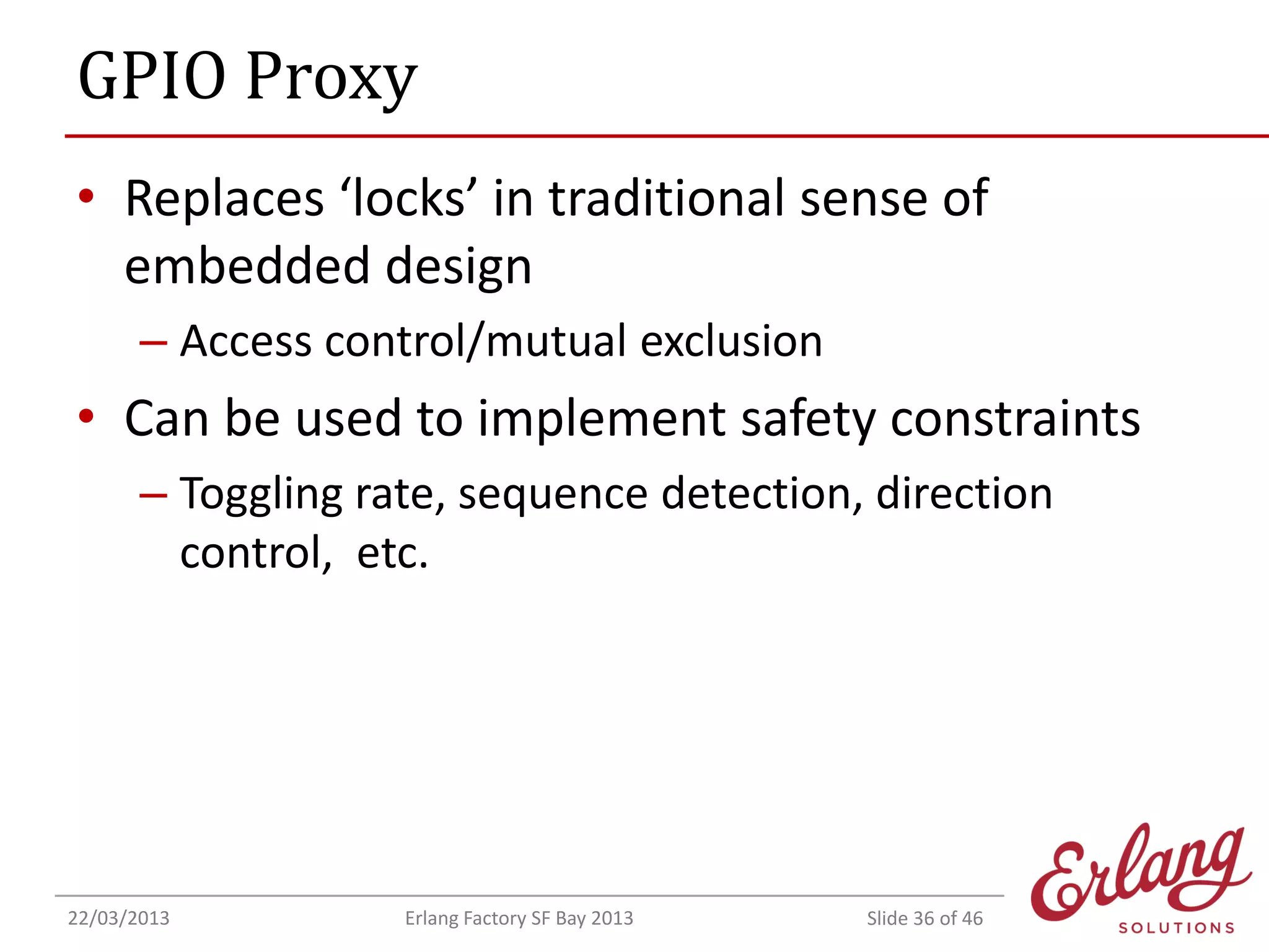GPIO Proxy
• Replaces ‘locks’ in traditional sense of
embedded design
– Access control/mutual exclusion

• Can be used to implement safety constraints
– Toggling rate, sequence detection, direction
control, etc.

22/03/2013

Erlang Factory SF Bay 2013

Slide 36 of 46

 
