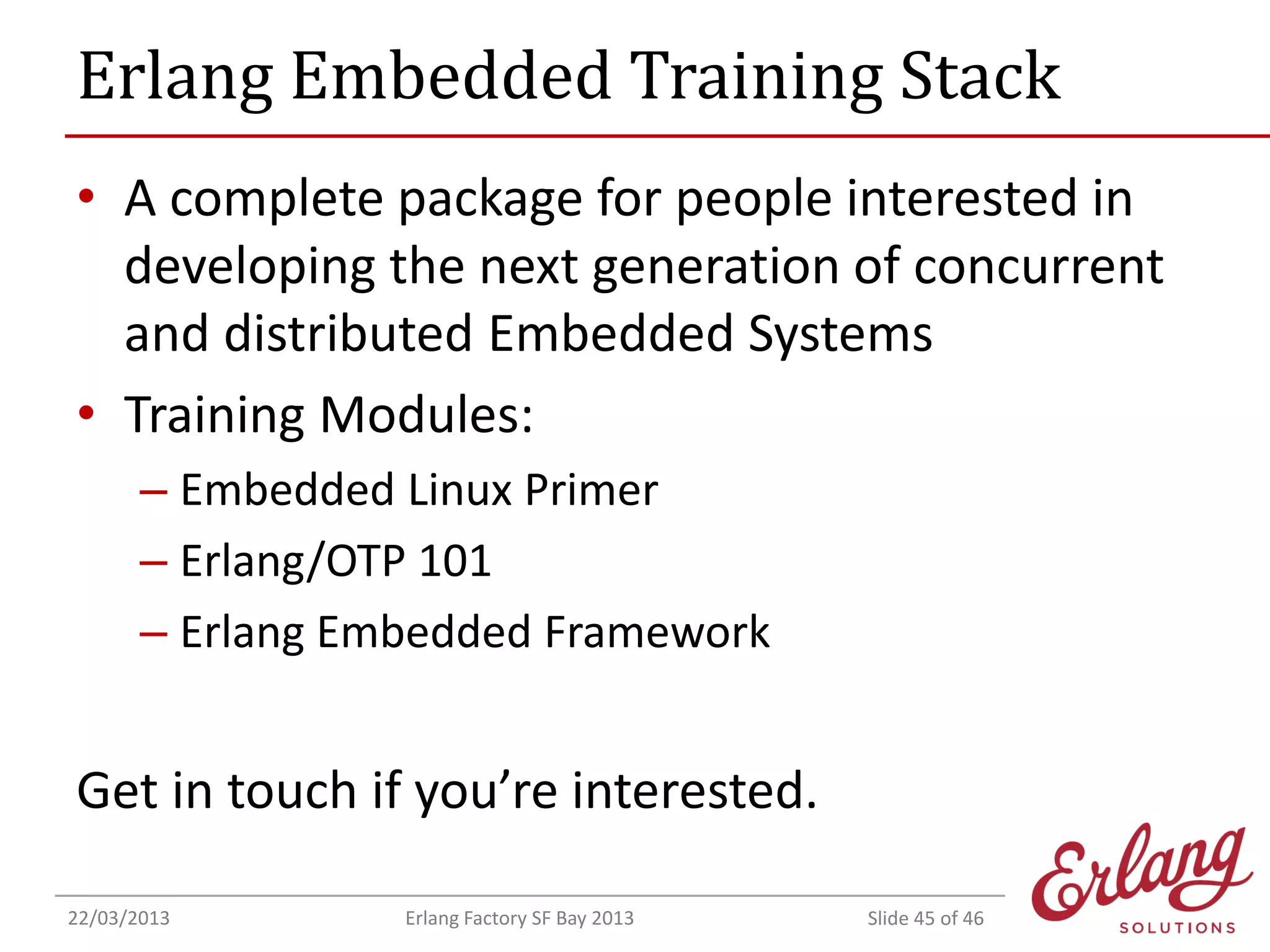 Erlang Embedded Training Stack
• A complete package for people interested in
developing the next generation of concurrent
and distributed Embedded Systems
• Training Modules:
– Embedded Linux Primer
– Erlang/OTP 101
– Erlang Embedded Framework

Get in touch if you’re interested.
22/03/2013

Erlang Factory SF Bay 2013

Slide 45 of 46

 