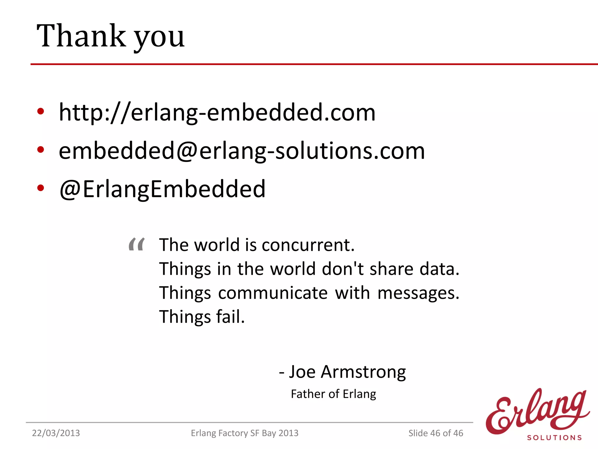 Thank you
• http://erlang-embedded.com
• embedded@erlang-solutions.com
• @ErlangEmbedded

“

The world is concurrent.
Things in the world don't share data.
Things communicate with messages.
Things fail.
- Joe Armstrong
Father of Erlang

22/03/2013

Erlang Factory SF Bay 2013

Slide 46 of 46

 