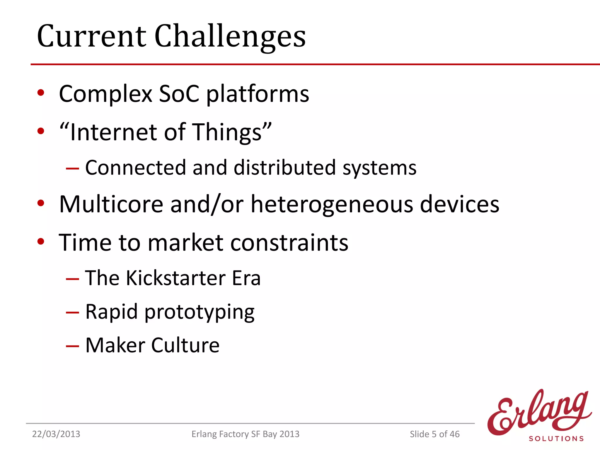 Current Challenges
• Complex SoC platforms
• “Internet of Things”
– Connected and distributed systems

• Multicore and/or heterogeneous devices
• Time to market constraints
– The Kickstarter Era
– Rapid prototyping
– Maker Culture

22/03/2013

Erlang Factory SF Bay 2013

Slide 5 of 46

 