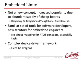 Embedded Linux
• Not a new concept, increased popularity due
to abundant supply of cheap boards
– Raspberry Pi, Beagleboard/Beaglebone, Gumstix et al.

• Familiar set of tools for software developers,
new territory for embedded engineers
– No direct mapping for RTOS concepts, especially
tasks

• Complex device driver framework
– Here be dragons
22/03/2013

Erlang Factory SF Bay 2013

Slide 15 of 46

 