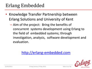 Erlang Embedded
• Knowledge Transfer Partnership between
Erlang Solutions and University of Kent
– Aim of the project: Bring the benefits of
concurrent systems development using Erlang to
the field of embedded systems; through
investigation, analysis, software development and
evaluation.

http://erlang-embedded.com

22/03/2013

Erlang Factory SF Bay 2013

Slide 16 of 46

 