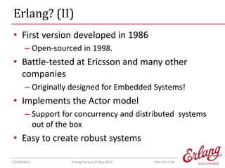 Erlang? (II)
• First version developed in 1986
– Open-sourced in 1998.

• Battle-tested at Ericsson and many other
companies
– Originally designed for Embedded Systems!

• Implements the Actor model
– Support for concurrency and distributed systems
out of the box

• Easy to create robust systems
22/03/2013

Erlang Factory SF Bay 2013

Slide 18 of 46

 