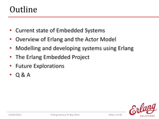 Outline
•
•
•
•
•
•

Current state of Embedded Systems
Overview of Erlang and the Actor Model
Modelling and developing systems using Erlang
The Erlang Embedded Project
Future Explorations
Q&A

22/03/2013

Erlang Factory SF Bay 2013

Slide 2 of 46

 