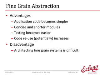 Fine Grain Abstraction
• Advantages
– Application code becomes simpler
– Concise and shorter modules
– Testing becomes easier
– Code re-use (potentially) increases

• Disadvantage
– Architecting fine grain systems is difficult

22/03/2013

Erlang Factory SF Bay 2013

Slide 28 of 46

 