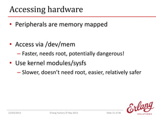 Accessing hardware
• Peripherals are memory mapped
• Access via /dev/mem
– Faster, needs root, potentially dangerous!

• Use kernel modules/sysfs
– Slower, doesn’t need root, easier, relatively safer

22/03/2013

Erlang Factory SF Bay 2013

Slide 31 of 46

 