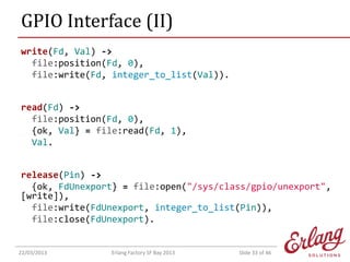 GPIO Interface (II)
write(Fd, Val) ->
file:position(Fd, 0),
file:write(Fd, integer_to_list(Val)).
read(Fd) ->
file:position(Fd, 0),
{ok, Val} = file:read(Fd, 1),
Val.
release(Pin) ->
{ok, FdUnexport} = file:open("/sys/class/gpio/unexport",
[write]),
file:write(FdUnexport, integer_to_list(Pin)),
file:close(FdUnexport).

22/03/2013

Erlang Factory SF Bay 2013

Slide 33 of 46

 