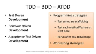 TDD – BDD – ATDD
• Test Driven
Development

• Behavior Driven
Development
• Acceptance Test Driven
Development

• Programming strategies
– Test suites are scaffolding
– Test each method/feature at
least once

– Rerun after any add/change

• Not testing strategies

Model Driven Development: Taking BDD/ATDD to the Next Level

12

 