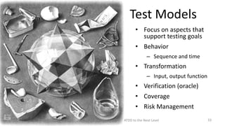 Test Models
• Focus on aspects that
support testing goals
• Behavior
– Sequence and time

• Transformation
– Input, output function

• Verification (oracle)
• Coverage

• Risk Management
Model Driven Development: Taking BDD/ATDD to the Next Level

33

 