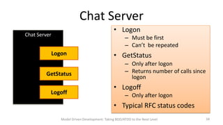 Chat Server
• Logon

Chat Server

– Must be first
– Can’t be repeated

Logon
GetStatus
Logoff

• GetStatus
– Only after logon
– Returns number of calls since
logon

• Logoff
– Only after logon

• Typical RFC status codes
Model Driven Development: Taking BDD/ATDD to the Next Level

34

 