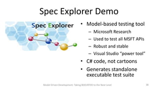 Spec Explorer Demo
• Model-based testing tool
– Microsoft Research

– Used to test all MSFT APIs
– Robust and stable
– Visual Studio “power tool”

• C# code, not cartoons
• Generates standalone
executable test suite
Model Driven Development: Taking BDD/ATDD to the Next Level

38

 