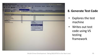 8. Generate Test Code
• Explores the test
machine
• Writes out test
code using VS
testing
framework

Model Driven Development: Taking BDD/ATDD to the Next Level

46

 