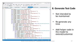 8. Generate Test Code
• Not intended to
be maintained
• Re-generate any
time
• Add helper code in
the model to
extend/customize
Model Driven Development: Taking BDD/ATDD to the Next Level

47

 