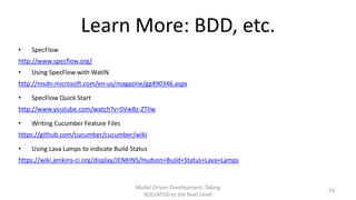 Learn More: BDD, etc.
•

SpecFlow

http://www.specflow.org/
•

Using SpecFlow with WatiN

http://msdn.microsoft.com/en-us/magazine/gg490346.aspx
•

SpecFlow Quick Start

http://www.youtube.com/watch?v=SVwBz-ZTliw
•

Writing Cucumber Feature Files

https://github.com/cucumber/cucumber/wiki
•

Using Lava Lamps to indicate Build Status

https://wiki.jenkins-ci.org/display/JENKINS/Hudson+Build+Status+Lava+Lamps

Model Driven Development: Taking
BDD/ATDD to the Next Level

59

 