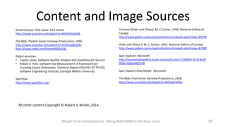 Content and Image Sources
Grand Canyon Time Lapse. Ezra Kamer
http://www.youtube.com/watch?v=NF6O6HuNJ0k

Contrast (Order and Chaos). M. C. Escher, 1950. National Gallery of
Canada
http://www.gallery.ca/en/see/collections/artwork.php?mkey=29270

The Blob, Theatre Scene. Fairview Productions, 1958.
http://www.youtube.com/watch?v=GODDLgM1gKo
http://www.imdb.com/title/tt0051418/

Order and Chaos II. M. C. Escher, 1955. National Gallery of Canada
http://www.gallery.ca/en/see/collections/artwork.php?mkey=41980

Defect densities:
• Capers Jones, Software Quality: Analysis and Guidelines for Success
• Robert E. Park. Software Size Measurement: A Framework for
Counting Source Statements. Technical Report CMU/SEI-92-TR-020.
Software Engineering Institute, Carnegie Mellon University

Spec Explorer. Microsoft
http://visualstudiogallery.msdn.microsoft.com/271d0904-f178-4ce9956b-d9bfa4902745

SpecFlow
http://www.specflow.org/

The Blob, Final Scene. Fairview Productions, 1958.
http://www.youtube.com/watch?v=0GEJgR-bX0w

Spec Explorer Chat Model. Microsoft.

All other content Copyright © Robert V. Binder, 2014.

Model Driven Development: Taking BDD/ATDD to the Next Level

60

 