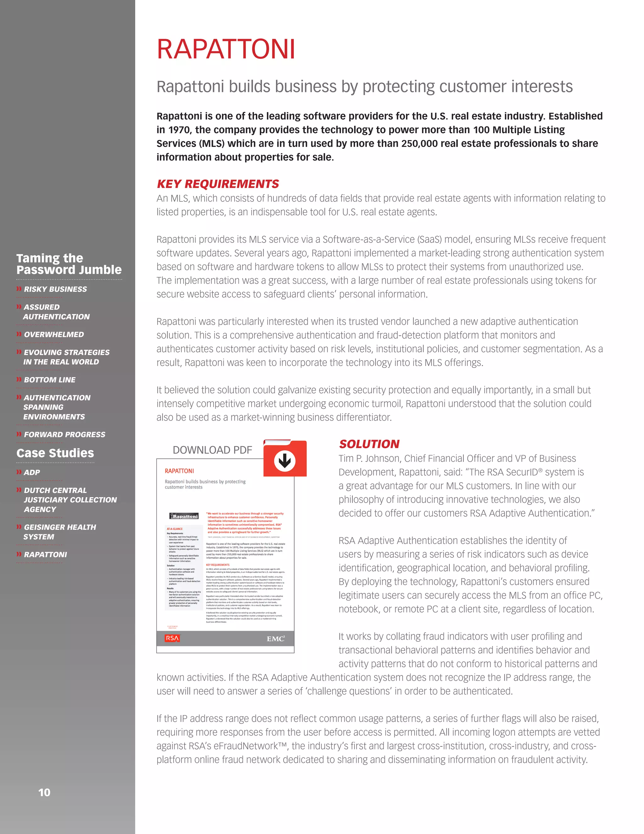 10 
Taming the 
Password Jumble 
❱❱ RISKY BUSINESS 
❱❱ ASSURED 
AUTHENTICATION 
❱❱ OVERWHELMED 
❱❱ EVOLVING STRATEGIES 
IN THE REAL WORLD 
❱❱ BOTTOM LINE 
❱❱ AUTHENTICATION 
SPANNING 
ENVIRONMENTS 
❱❱ FORWARD PROGRESS 
Case Studies 
❱❱ ADP 
❱❱ DUTCH CENTRAL 
JUSTICIARY COLLECTION 
AGENCY 
❱❱ GEISINGER HEALTH 
SYSTEM 
❱❱ RAPATTONI 
RAPATTONI 
Rapattoni builds business by protecting customer interests 
Rapattoni is one of the leading software providers for the U.S. real estate industry. Established 
in 1970, the company provides the technology to power more than 100 Multiple Listing 
Services (MLS) which are in turn used by more than 250,000 real estate professionals to share 
information about properties for sale. 
KEY REQUIREMENTS 
An MLS, which consists of hundreds of data fields that provide real estate agents with information relating to 
listed properties, is an indispensable tool for U.S. real estate agents. 
Rapattoni provides its MLS service via a Software-as-a-Service (SaaS) model, ensuring MLSs receive frequent 
software updates. Several years ago, Rapattoni implemented a market-leading strong authentication system 
based on software and hardware tokens to allow MLSs to protect their systems from unauthorized use. 
The implementation was a great success, with a large number of real estate professionals using tokens for 
secure website access to safeguard clients’ personal information. 
Rapattoni was particularly interested when its trusted vendor launched a new adaptive authentication 
solution. This is a comprehensive authentication and fraud-detection platform that monitors and 
authenticates customer activity based on risk levels, institutional policies, and customer segmentation. As a 
result, Rapattoni was keen to incorporate the technology into its MLS offerings. 
It believed the solution could galvanize existing security protection and equally importantly, in a small but 
intensely competitive market undergoing economic turmoil, Rapattoni understood that the solution could 
also be used as a market-winning business differentiator. 
SOLUTION 
Tim P. Johnson, Chief Financial Officer and VP of Business 
Development, Rapattoni, said: “The RSA SecurID® system is 
a great advantage for our MLS customers. In line with our 
philosophy of introducing innovative technologies, we also 
decided to offer our customers RSA Adaptive Authentication.” 
RSA Adaptive Authentication establishes the identity of 
users by measuring a series of risk indicators such as device 
identification, geographical location, and behavioral profiling. 
By deploying the technology, Rapattoni’s customers ensured 
legitimate users can securely access the MLS from an office PC, 
notebook, or remote PC at a client site, regardless of location. 
It works by collating fraud indicators with user profiling and 
transactional behavioral patterns and identifies behavior and 
activity patterns that do not conform to historical patterns and 
known activities. If the RSA Adaptive Authentication system does not recognize the IP address range, the 
user will need to answer a series of ‘challenge questions’ in order to be authenticated. 
If the IP address range does not reflect common usage patterns, a series of further flags will also be raised, 
requiring more responses from the user before access is permitted. All incoming logon attempts are vetted 
against RSA’s eFraudNetwork™, the industry’s first and largest cross-institution, cross-industry, and cross-platform 
online fraud network dedicated to sharing and disseminating information on fraudulent activity. 
ê 
DOWNLOAD PDF 

